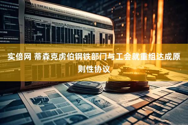 实倍网 蒂森克虏伯钢铁部门与工会就重组达成原则性协议