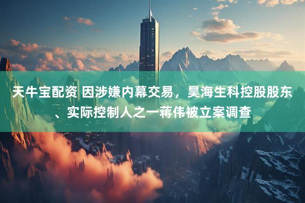 天牛宝配资 因涉嫌内幕交易，昊海生科控股股东、实际控制人之一蒋伟被立案调查