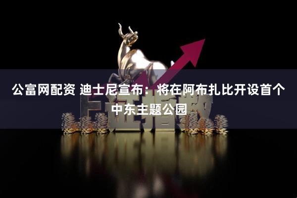 公富网配资 迪士尼宣布：将在阿布扎比开设首个中东主题公园