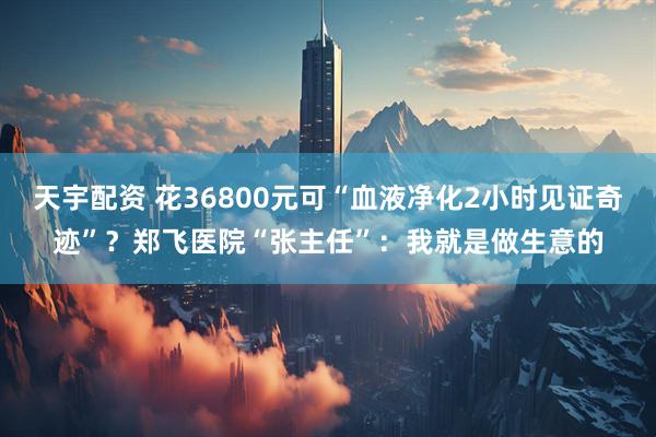 天宇配资 花36800元可“血液净化2小时见证奇迹”？郑飞医院“张主任”：我就是做生意的