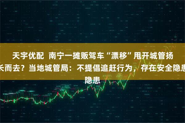 天宇优配  南宁一摊贩驾车“漂移”甩开城管扬长而去？当地城管局：不提倡追赶行为，存在安全隐患