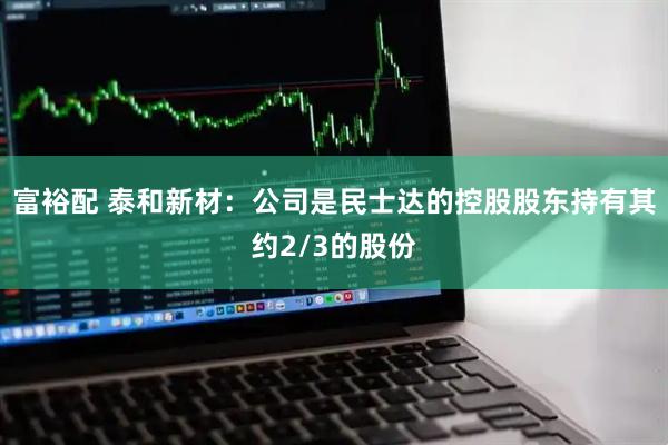 富裕配 泰和新材：公司是民士达的控股股东持有其约2/3的股份