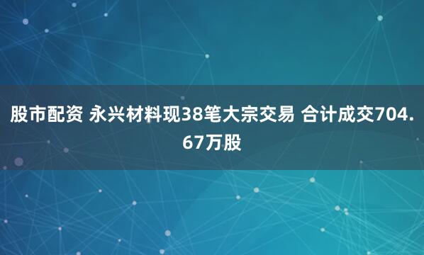 股市配资 永兴材料现38笔大宗交易 合计成交704.67万股