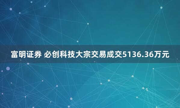 富明证券 必创科技大宗交易成交5136.36万元
