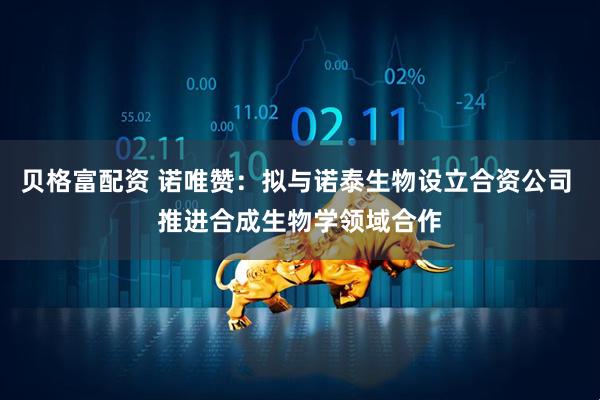 贝格富配资 诺唯赞：拟与诺泰生物设立合资公司 推进合成生物学领域合作