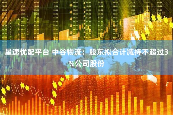星速优配平台 中谷物流：股东拟合计减持不超过3%公司股份