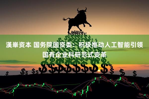 漢崋资本 国务院国资委：积极推动人工智能引领国有企业科研范式变革