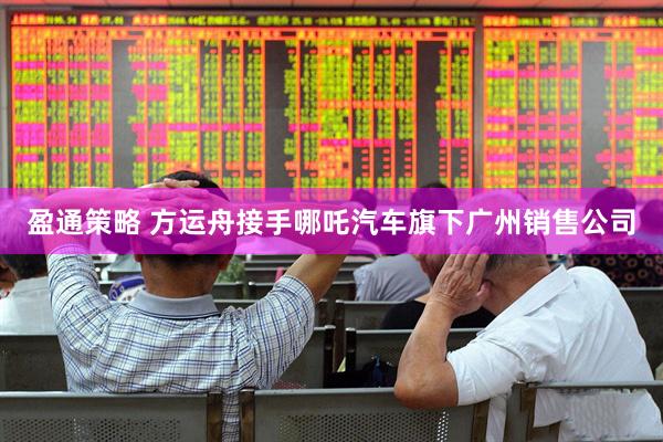 盈通策略 方运舟接手哪吒汽车旗下广州销售公司