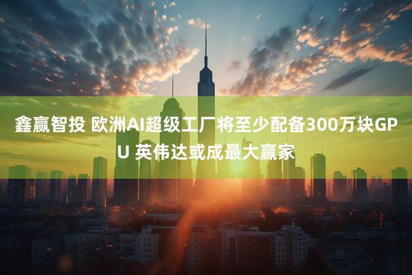 鑫赢智投 欧洲AI超级工厂将至少配备300万块GPU 英伟达或成最大赢家