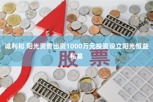 诚利和 阳光资管出资1000万元投资设立阳光恒益私募