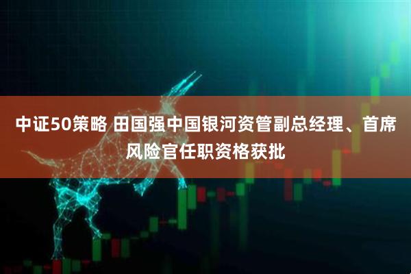 中证50策略 田国强中国银河资管副总经理、首席风险官任职资格获批