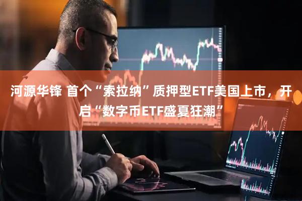 河源华锋 首个“索拉纳”质押型ETF美国上市，开启“数字币ETF盛夏狂潮”