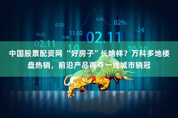 中国股票配资网 “好房子”长啥样？万科多地楼盘热销，前沿产品再夺一线城市销冠