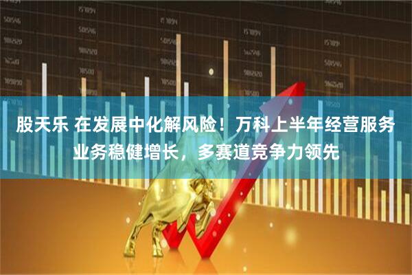 股天乐 在发展中化解风险！万科上半年经营服务业务稳健增长，多赛道竞争力领先
