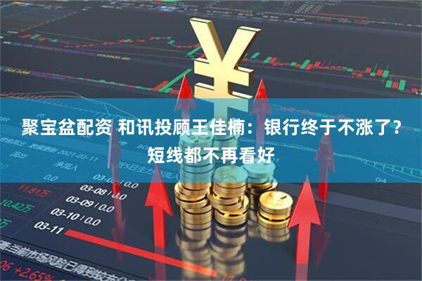 聚宝盆配资 和讯投顾王佳楠：银行终于不涨了？短线都不再看好