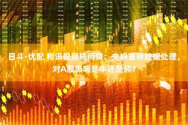 日斗-优配 和讯投顾陈雨晴：央妈重磅数据处理，对A股影响是牛还是熊？