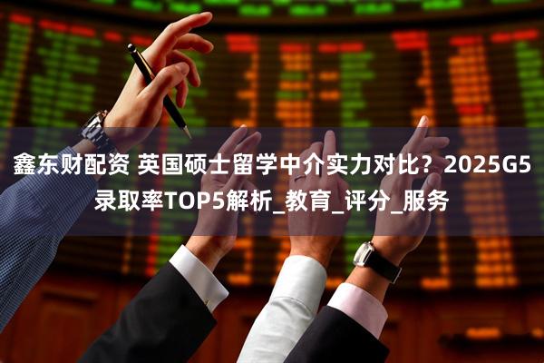 鑫东财配资 英国硕士留学中介实力对比？2025G5录取率TOP5解析_教育_评分_服务
