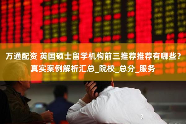 万通配资 英国硕士留学机构前三推荐推荐有哪些？真实案例解析汇总_院校_总分_服务