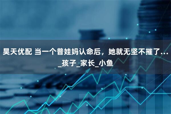 昊天优配 当一个普娃妈认命后，她就无坚不摧了…_孩子_家长_小鱼