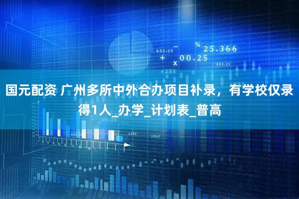 国元配资 广州多所中外合办项目补录，有学校仅录得1人_办学_计划表_普高