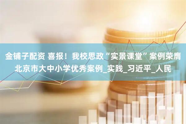 金铺子配资 喜报！我校思政“实景课堂”案例荣膺北京市大中小学优秀案例_实践_习近平_人民