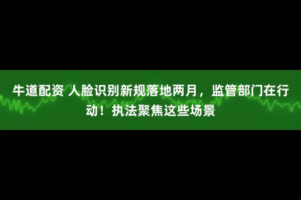 牛道配资 人脸识别新规落地两月，监管部门在行动！执法聚焦这些场景
