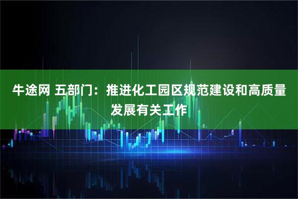 牛途网 五部门：推进化工园区规范建设和高质量发展有关工作