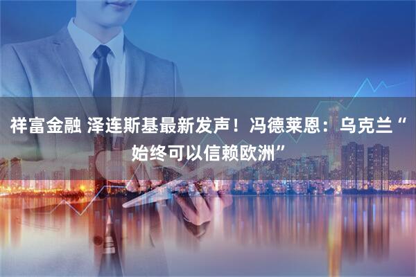祥富金融 泽连斯基最新发声！冯德莱恩：乌克兰“始终可以信赖欧洲”