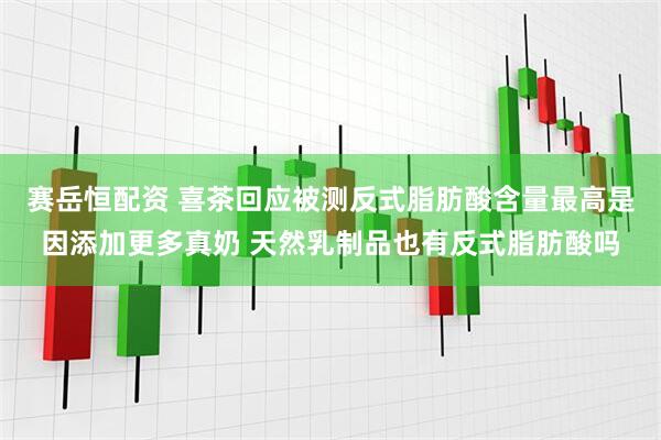赛岳恒配资 喜茶回应被测反式脂肪酸含量最高是因添加更多真奶 天然乳制品也有反式脂肪酸吗