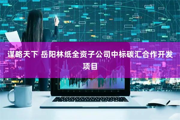 谋略天下 岳阳林纸全资子公司中标碳汇合作开发项目