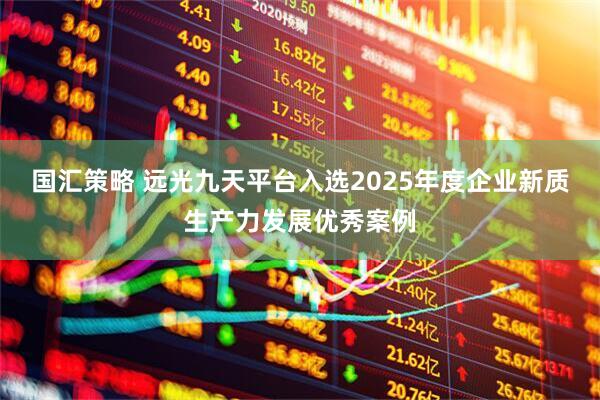 国汇策略 远光九天平台入选2025年度企业新质生产力发展优秀案例