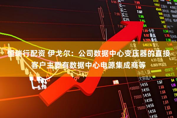 恒瑞行配资 伊戈尔：公司数据中心变压器的直接客户主要有数据中心电源集成商等