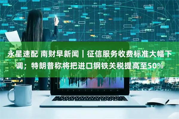 永星速配 南财早新闻｜征信服务收费标准大幅下调；特朗普称将把进口钢铁关税提高至50%