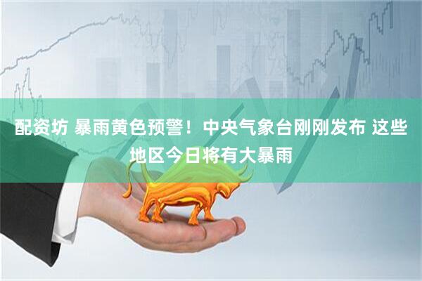 配资坊 暴雨黄色预警！中央气象台刚刚发布 这些地区今日将有大暴雨