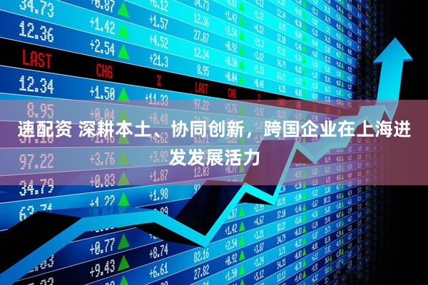 速配资 深耕本土、协同创新，跨国企业在上海迸发发展活力