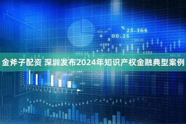 金斧子配资 深圳发布2024年知识产权金融典型案例