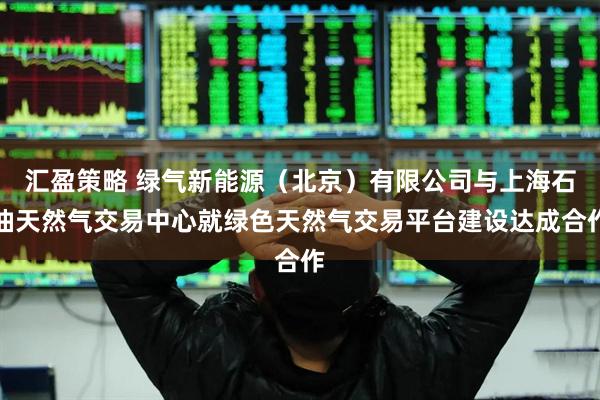 汇盈策略 绿气新能源（北京）有限公司与上海石油天然气交易中心就绿色天然气交易平台建设达成合作