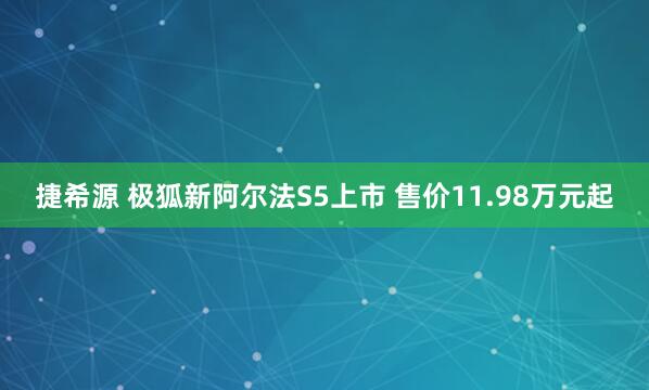 捷希源 极狐新阿尔法S5上市 售价11.98万元起