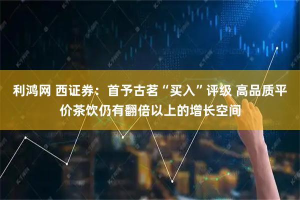 利鸿网 西证券:首予古茗“买入”评级 高品质平价茶饮仍有翻倍以上的增长空间