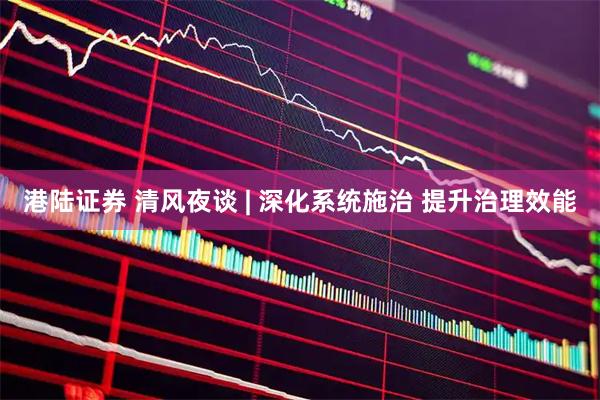 港陆证券 清风夜谈 | 深化系统施治 提升治理效能