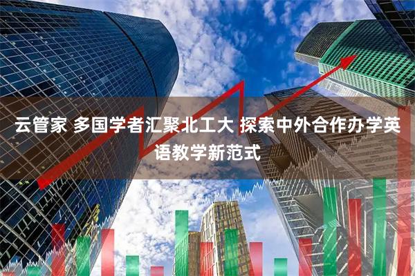 云管家 多国学者汇聚北工大 探索中外合作办学英语教学新范式