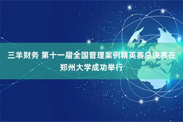 三羊财务 第十一届全国管理案例精英赛总决赛在郑州大学成功举行