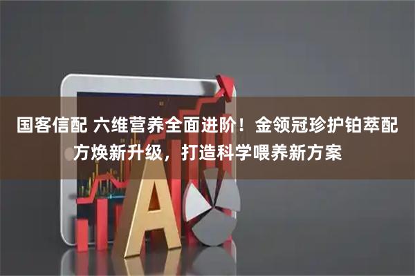 国客信配 六维营养全面进阶！金领冠珍护铂萃配方焕新升级，打造科学喂养新方案