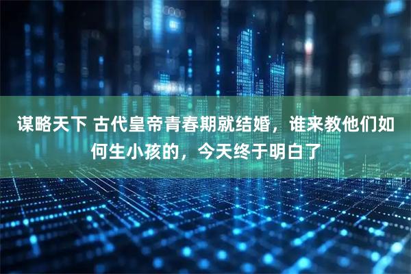 谋略天下 古代皇帝青春期就结婚，谁来教他们如何生小孩的，今天终于明白了