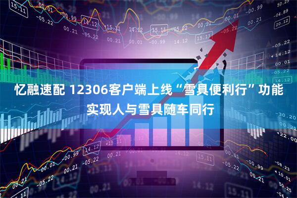 忆融速配 12306客户端上线“雪具便利行”功能 实现人与雪具随车同行