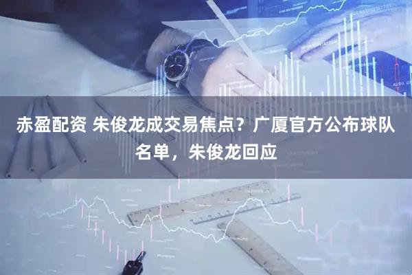 赤盈配资 朱俊龙成交易焦点?广厦官方公布球队名单,朱俊龙回应