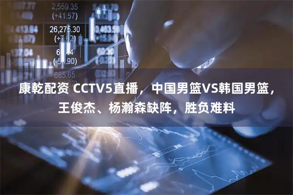 康乾配资 CCTV5直播,中国男篮VS韩国男篮,王俊杰、杨瀚森缺阵,胜负难料