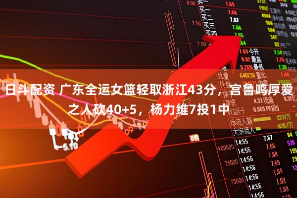 日斗配资 广东全运女篮轻取浙江43分,宫鲁鸣厚爱之人砍40+5,杨力维7投1中