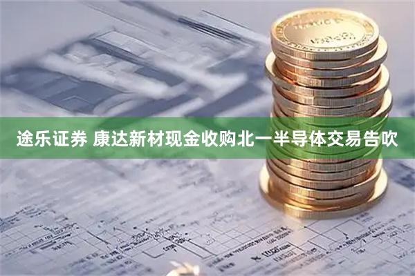 途乐证券 康达新材现金收购北一半导体交易告吹