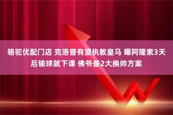 骆驼优配门店 克洛普有望执教皇马 曝阿隆索3天后输球就下课 佛爷备2大换帅方案